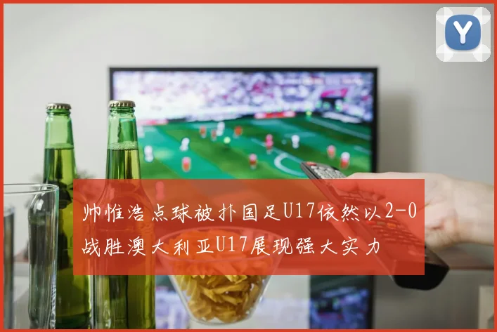 帅惟浩点球被扑国足U17依然以2-0战胜澳大利亚U17展现强大实力