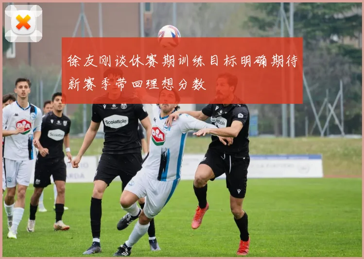 徐友刚谈休赛期训练目标明确期待新赛季带回理想分数
