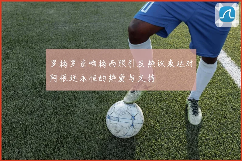 罗梅罗亲吻梅西照引发热议表达对阿根廷永恒的热爱与支持