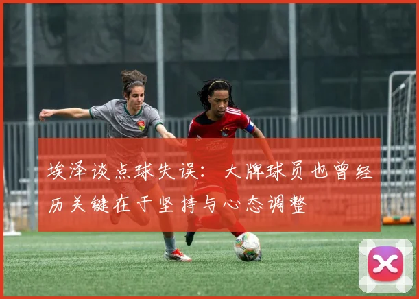 埃泽谈点球失误：大牌球员也曾经历关键在于坚持与心态调整
