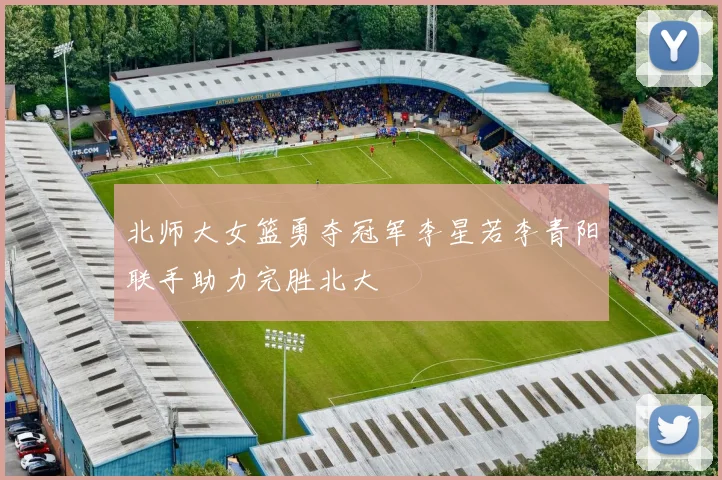 北师大女篮勇夺冠军李星若李青阳联手助力完胜北大