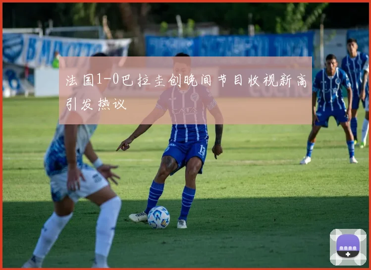 法国1-0巴拉圭创晚间节目收视新高引发热议