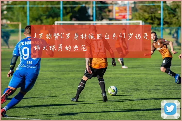 J罗称赞C罗身材依旧出色41岁仍是伟大球员的典范