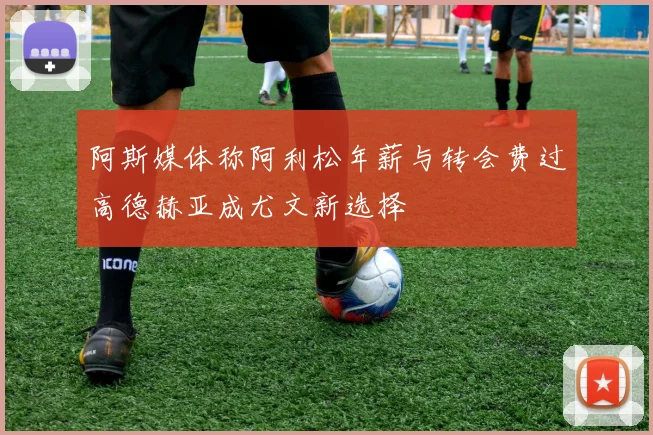 阿斯媒体称阿利松年薪与转会费过高德赫亚成尤文新选择