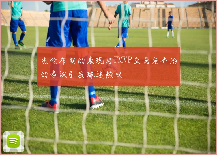 杰伦布朗的表现与FMVP交易老乔治的争议引发球迷热议
