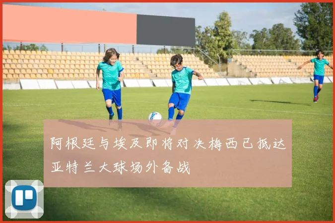 阿根廷与埃及即将对决梅西已抵达亚特兰大球场外备战