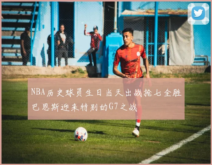 NBA历史球员生日当天出战抢七全胜巴恩斯迎来特别的G7之战